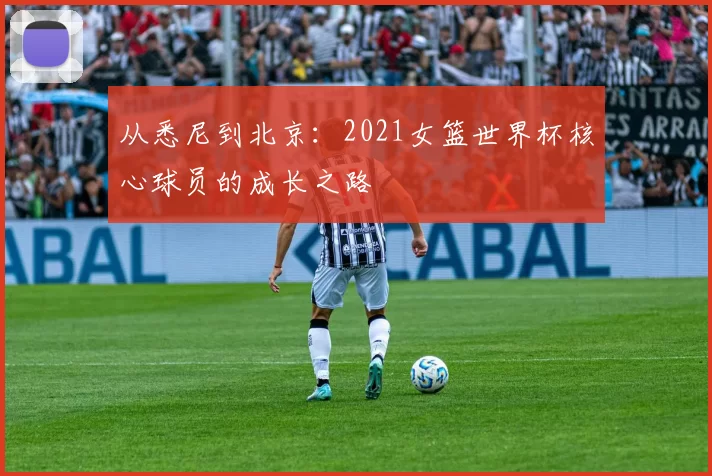 从悉尼到北京：2021女篮世界杯核心球员的成长之路