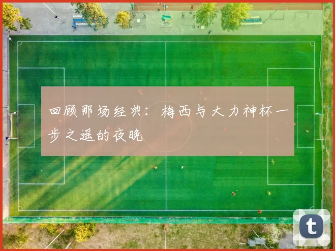 回顾那场经典：梅西与大力神杯一步之遥的夜晚