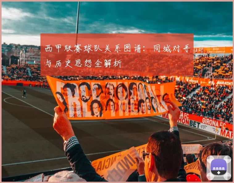西甲联赛球队关系图谱：同城对手与历史恩怨全解析