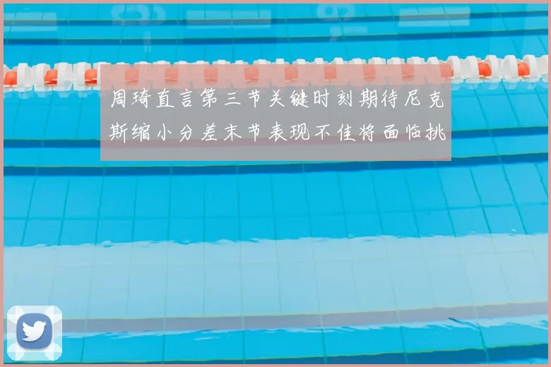 周琦直言第三节关键时刻期待尼克斯缩小分差末节表现不佳将面临挑战