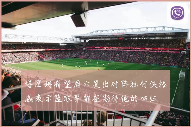 塔图姆有望周六复出对阵独行侠格威表示篮球界都在期待他的回归