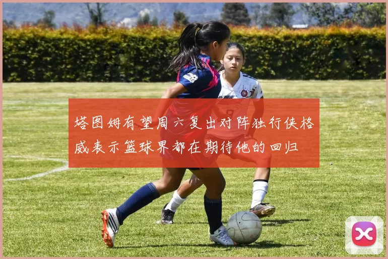塔图姆有望周六复出对阵独行侠格威表示篮球界都在期待他的回归