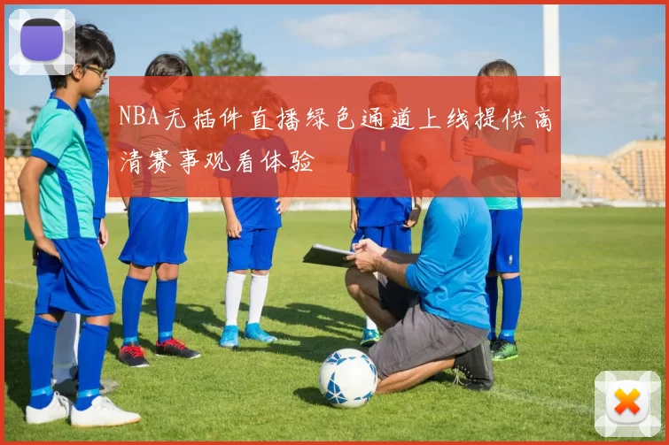 NBA无插件直播绿色通道上线提供高清赛事观看体验