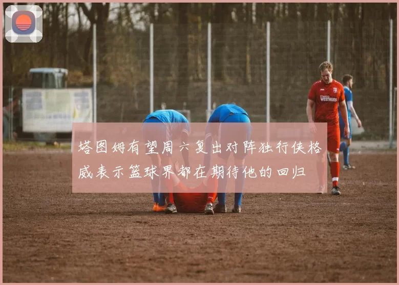 塔图姆有望周六复出对阵独行侠格威表示篮球界都在期待他的回归
