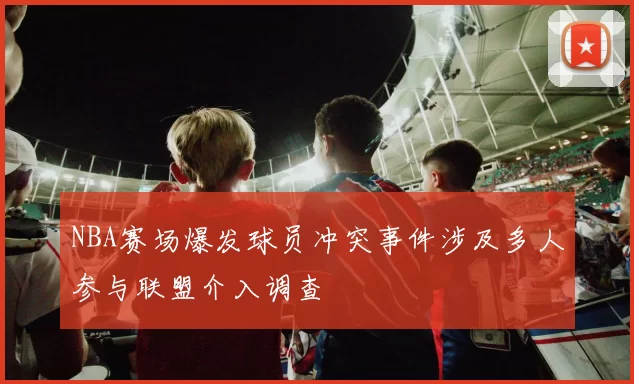 NBA赛场爆发球员冲突事件涉及多人参与联盟介入调查