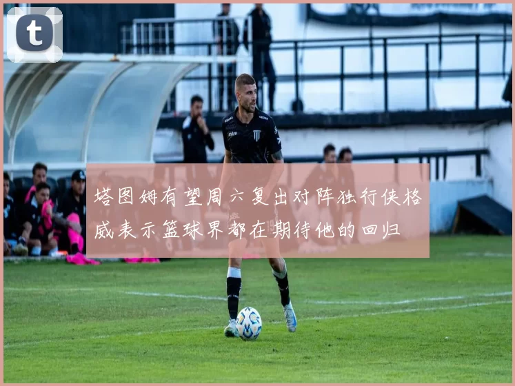 塔图姆有望周六复出对阵独行侠格威表示篮球界都在期待他的回归
