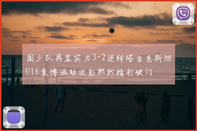 国少队再显实力3-2逆转塔吉克斯坦U16袁博涵助攻彭熙然精彩破门