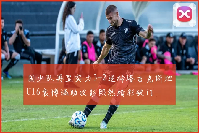 国少队再显实力3-2逆转塔吉克斯坦U16袁博涵助攻彭熙然精彩破门
