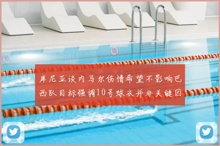 库尼亚谈内马尔伤情希望不影响巴西队目标强调10号球衣并非关键因素
