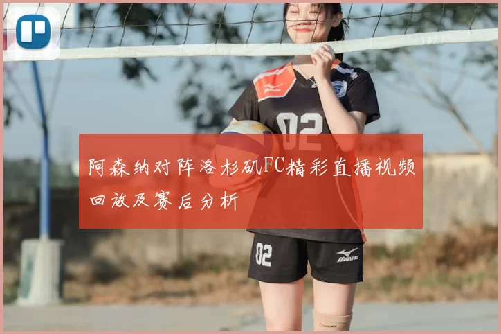 阿森纳对阵洛杉矶FC精彩直播视频回放及赛后分析