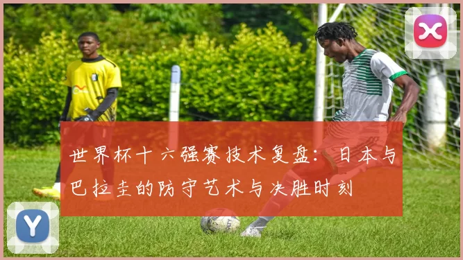 世界杯十六强赛技术复盘:日本与巴拉圭的防守艺术与决胜时刻