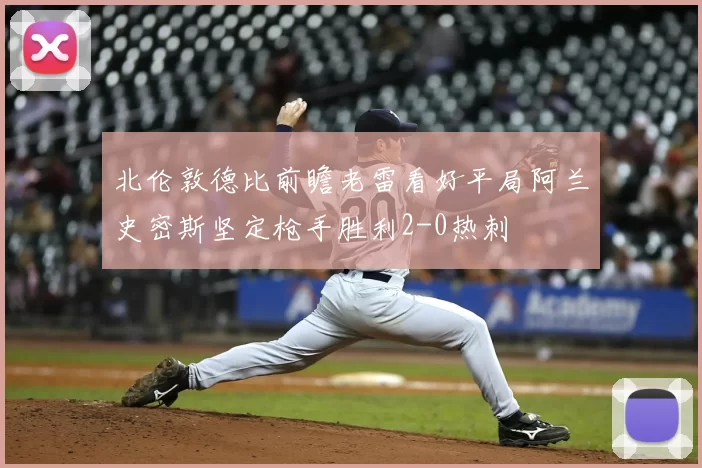 北伦敦德比前瞻老雷看好平局阿兰史密斯坚定枪手胜利2-0热刺