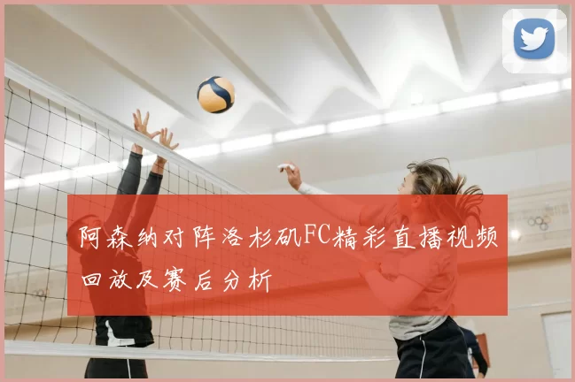 阿森纳对阵洛杉矶FC精彩直播视频回放及赛后分析