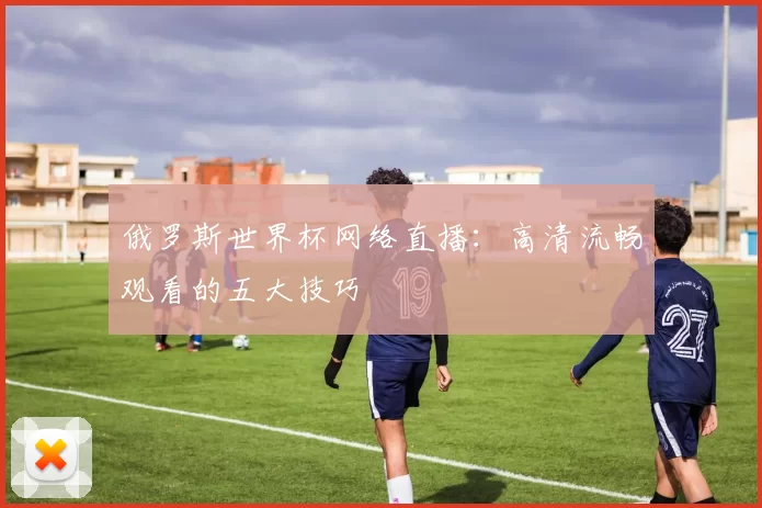 俄罗斯世界杯网络直播：高清流畅观看的五大技巧