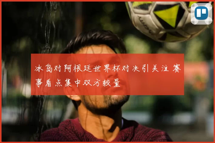 冰岛对阿根廷世界杯对决引关注 赛事看点集中双方较量
