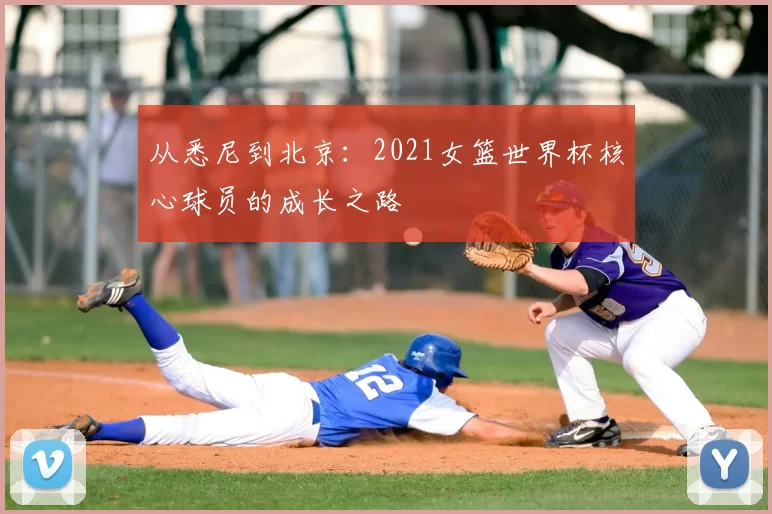 从悉尼到北京:2021女篮世界杯核心球员的成长之路