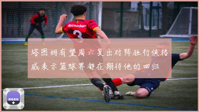 塔图姆有望周六复出对阵独行侠格威表示篮球界都在期待他的回归