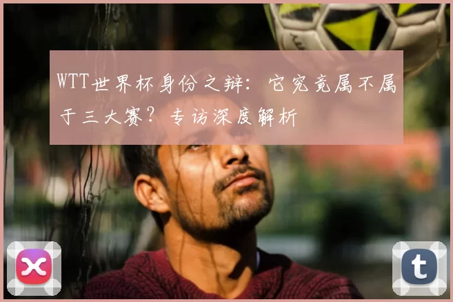 WTT世界杯身份之辩：它究竟属不属于三大赛？专访深度解析