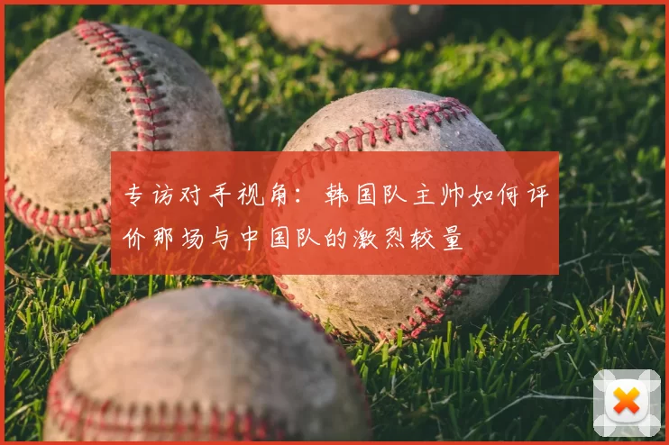专访对手视角：韩国队主帅如何评价那场与中国队的激烈较量