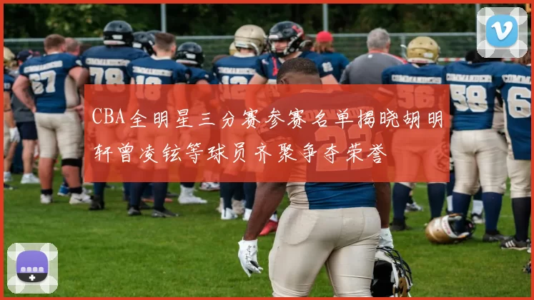 CBA全明星三分赛参赛名单揭晓胡明轩曾凌铉等球员齐聚争夺荣誉