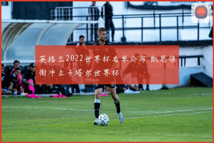 英格兰2022世界杯名单公布 凯恩领衔冲击卡塔尔世界杯
