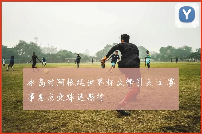 冰岛对阿根廷世界杯交锋引关注 赛事看点受球迷期待