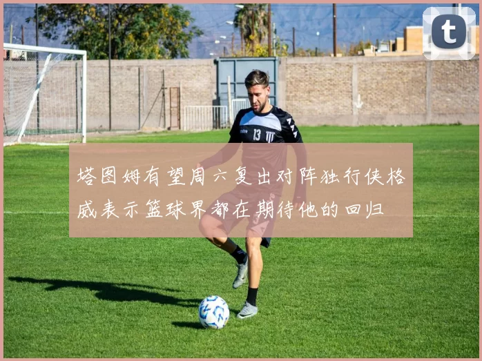 塔图姆有望周六复出对阵独行侠格威表示篮球界都在期待他的回归