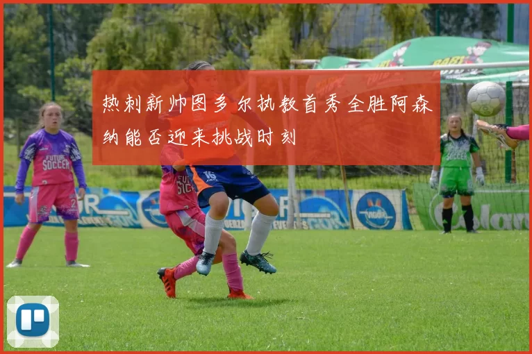 热刺新帅图多尔执教首秀全胜阿森纳能否迎来挑战时刻