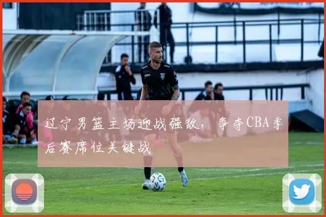 辽宁男篮主场迎战强敌，争夺CBA季后赛席位关键战