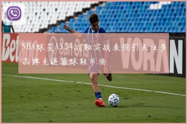 NBA球星AJ34战靴实战表现引关注多品牌竞逐篮球鞋市场