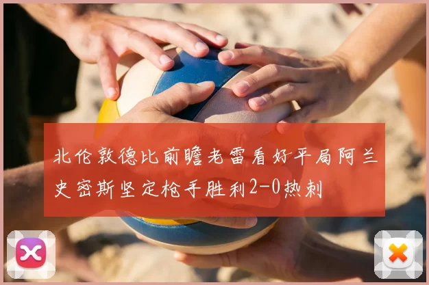 北伦敦德比前瞻老雷看好平局阿兰史密斯坚定枪手胜利2-0热刺
