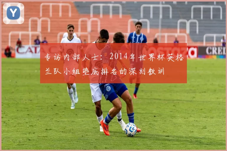 专访内部人士:2014年世界杯英格兰队小组垫底排名的深刻教训